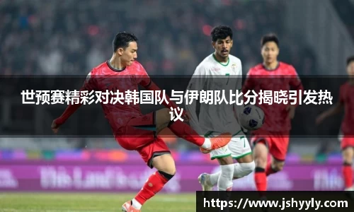 世预赛精彩对决韩国队与伊朗队比分揭晓引发热议
