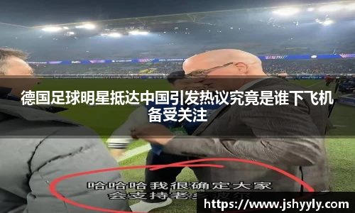 德国足球明星抵达中国引发热议究竟是谁下飞机备受关注