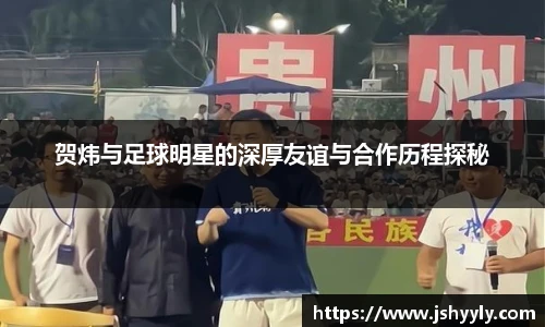 贺炜与足球明星的深厚友谊与合作历程探秘